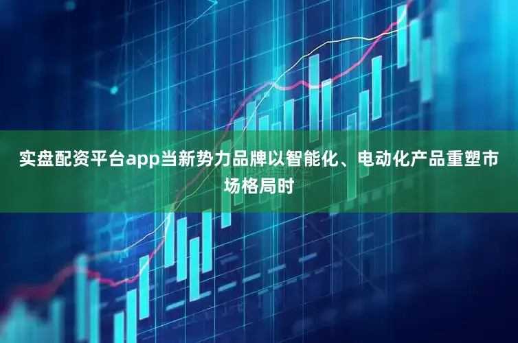 实盘配资平台app当新势力品牌以智能化、电动化产品重塑市场格局时