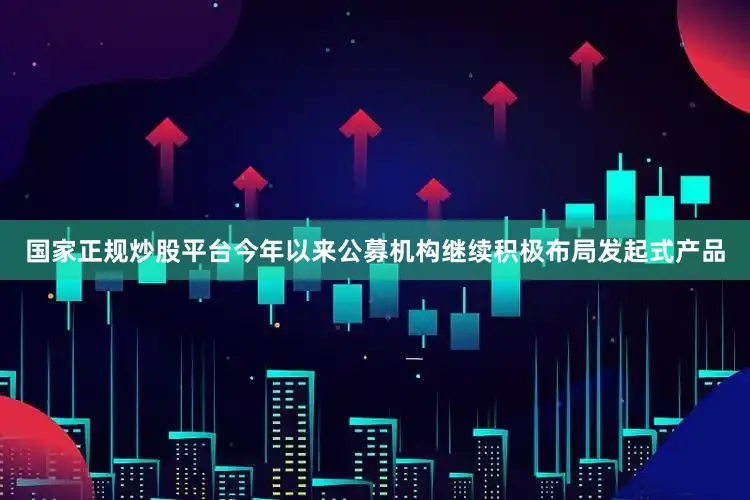 国家正规炒股平台今年以来公募机构继续积极布局发起式产品