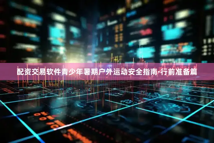配资交易软件青少年暑期户外运动安全指南·行前准备篇