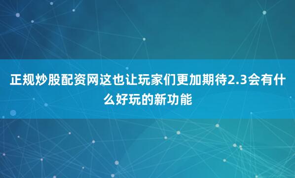 正规炒股配资网这也让玩家们更加期待2.3会有什么好玩的新功能