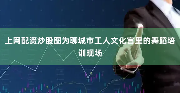 上网配资炒股图为聊城市工人文化宫里的舞蹈培训现场