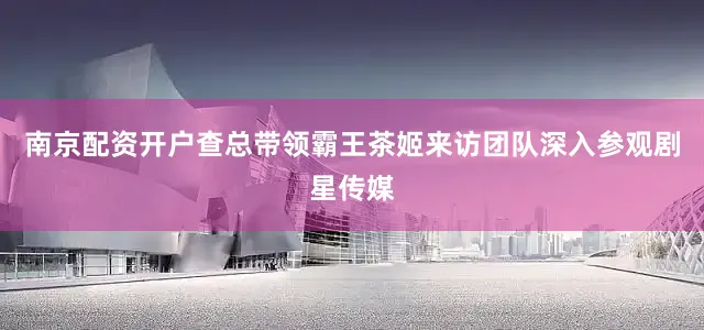 南京配资开户　　查总带领霸王茶姬来访团队深入参观剧星传媒