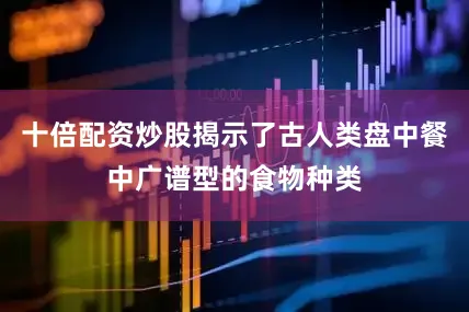 十倍配资炒股揭示了古人类盘中餐中广谱型的食物种类
