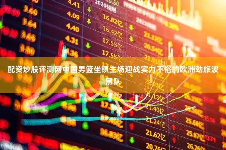 配资炒股评测网中国男篮坐镇主场迎战实力不俗的欧洲劲旅波黑队